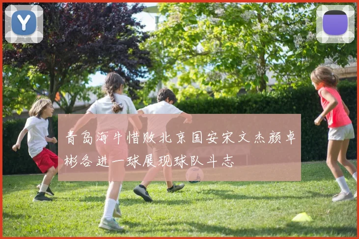 青岛海牛惜败北京国安宋文杰颜卓彬各进一球展现球队斗志
