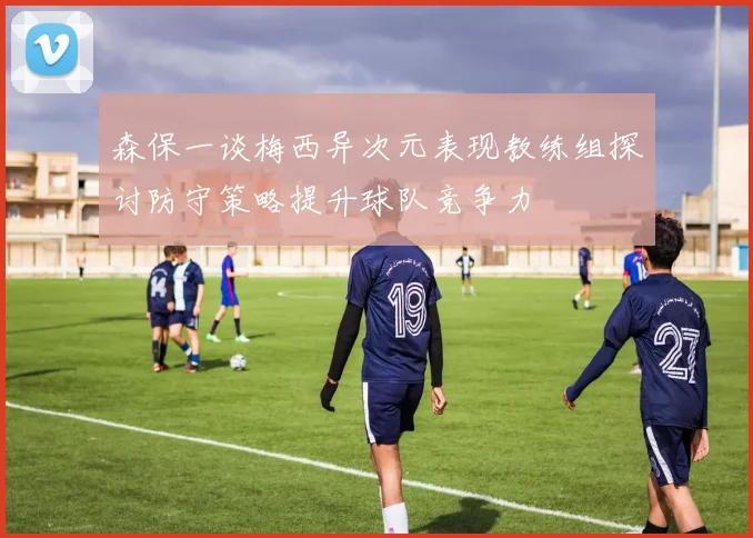 森保一谈梅西异次元表现教练组探讨防守策略提升球队竞争力