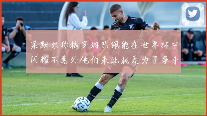 莱默尔称梅罗姆巴佩能在世界杯中闪耀不意外他们来此就是为了争夺最佳球员