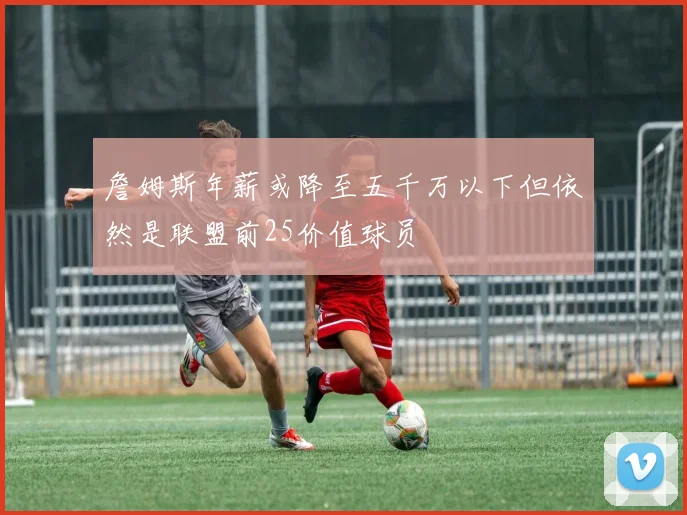 詹姆斯年薪或降至五千万以下但依然是联盟前25价值球员