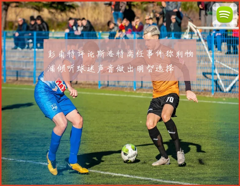 彭南特评论斯洛特离任事件称利物浦倾听球迷声音做出明智选择