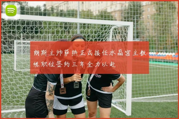 朗斯主帅萨热正式接任水晶宫主教练职位签约三年全力以赴