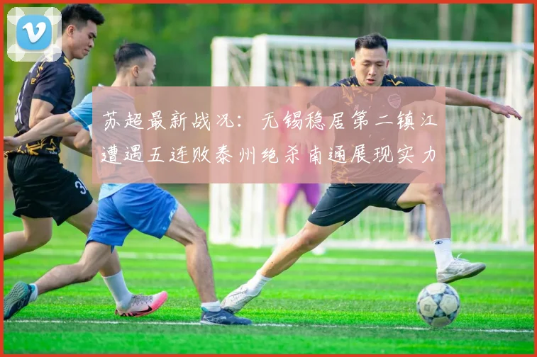 苏超最新战况：无锡稳居第二镇江遭遇五连败泰州绝杀南通展现实力