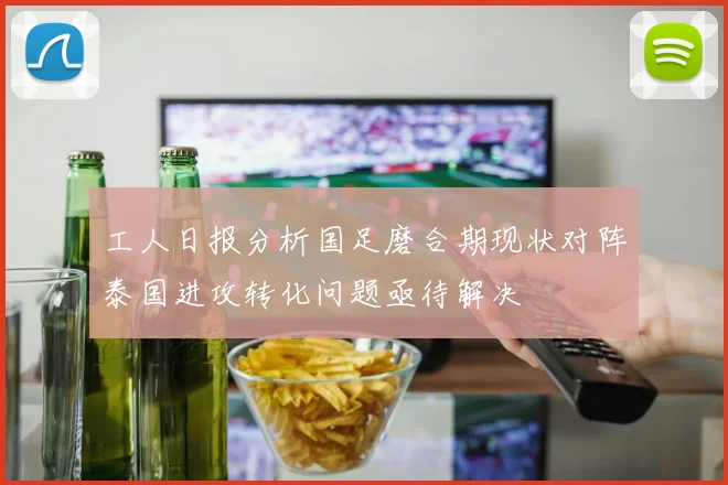 工人日报分析国足磨合期现状对阵泰国进攻转化问题亟待解决