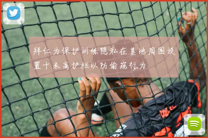 拜仁为保护训练隐私在基地周围设置十米高护栏以防偷窥行为