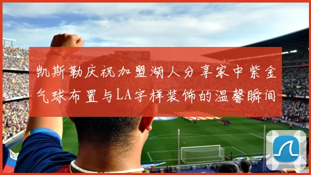 凯斯勒庆祝加盟湖人分享家中紫金气球布置与LA字样装饰的温馨瞬间