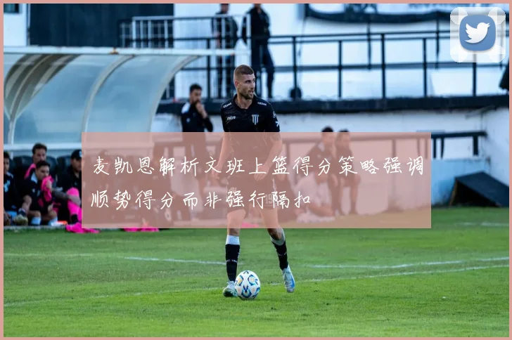 麦凯恩解析文班上篮得分策略强调顺势得分而非强行隔扣
