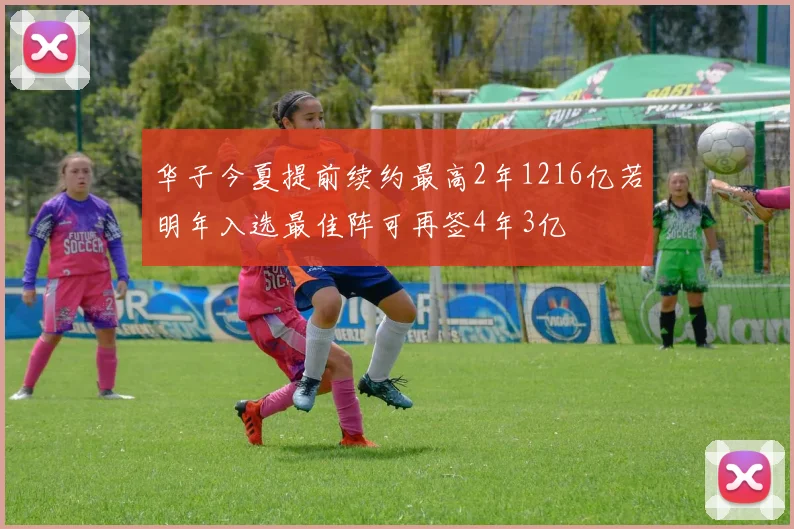 华子今夏提前续约最高2年1216亿若明年入选最佳阵可再签4年3亿