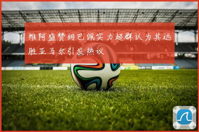 维阿盛赞姆巴佩实力超群认为其远胜亚马尔引发热议