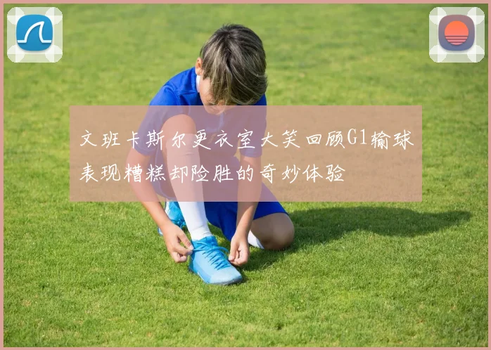 文班卡斯尔更衣室大笑回顾G1输球表现糟糕却险胜的奇妙体验