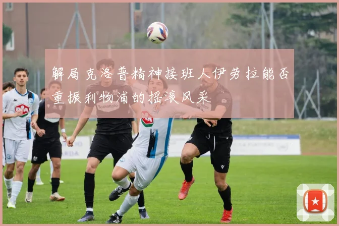 解局克洛普精神接班人伊劳拉能否重振利物浦的摇滚风采