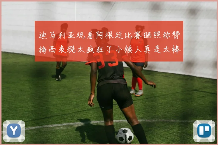 迪马利亚观看阿根廷比赛晒照称赞梅西表现太疯狂了小矮人真是太棒了