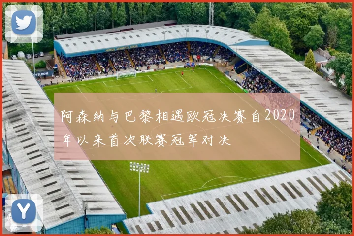 阿森纳与巴黎相遇欧冠决赛自2020年以来首次联赛冠军对决