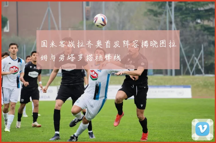 国米客战拉齐奥首发阵容揭晓图拉姆与劳塔罗搭档锋线