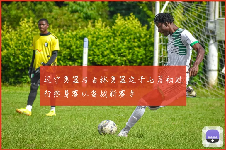 辽宁男篮与吉林男篮定于七月初进行热身赛以备战新赛季