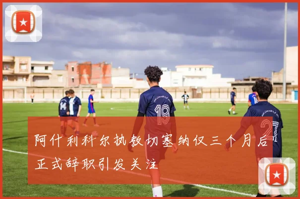 阿什利科尔执教切塞纳仅三个月后正式辞职引发关注