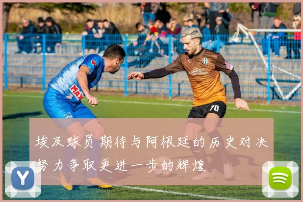 埃及球员期待与阿根廷的历史对决努力争取更进一步的辉煌