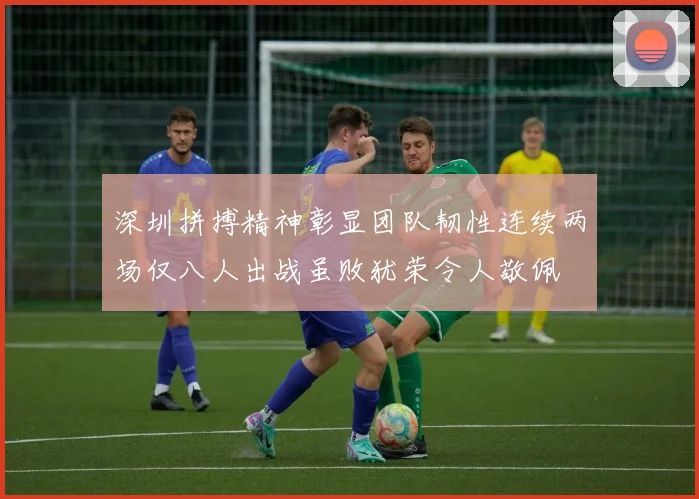 深圳拼搏精神彰显团队韧性连续两场仅八人出战虽败犹荣令人敬佩