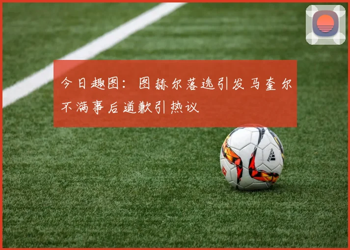 今日趣图：图赫尔落选引发马奎尔不满事后道歉引热议
