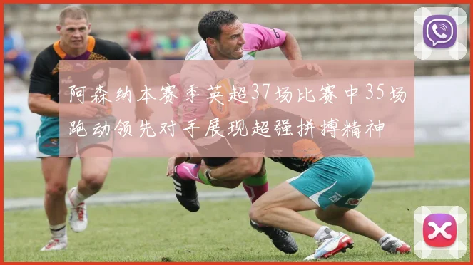 阿森纳本赛季英超37场比赛中35场跑动领先对手展现超强拼搏精神
