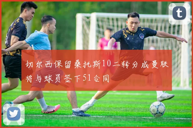 切尔西保留桑托斯10二转分成曼联将与球员签下51合同