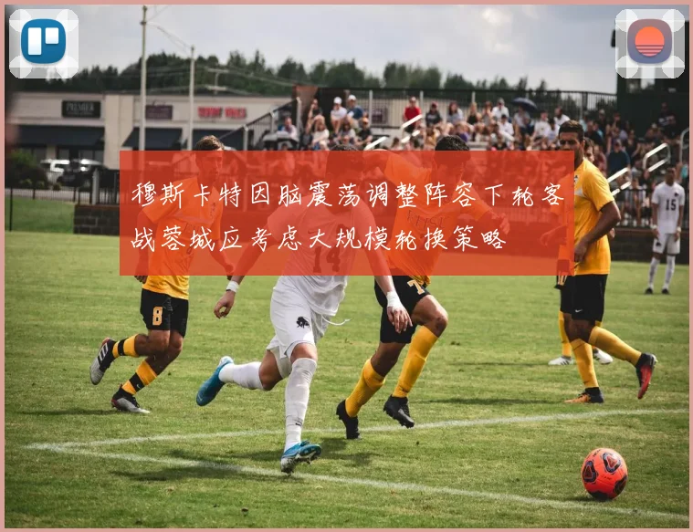 穆斯卡特因脑震荡调整阵容下轮客战蓉城应考虑大规模轮换策略